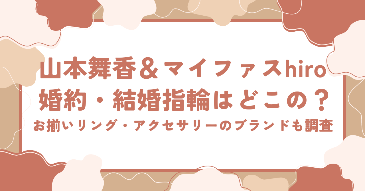 山本舞香とマイファスhiroの婚約指輪・結婚指輪はどこのブランド？お揃いリング・アクセサリーのブランドも調査