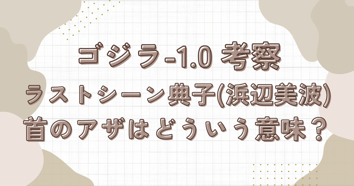 ゴジラ-1.0考察。ラスト典子(浜辺美波)の首のアザはどういう意味？